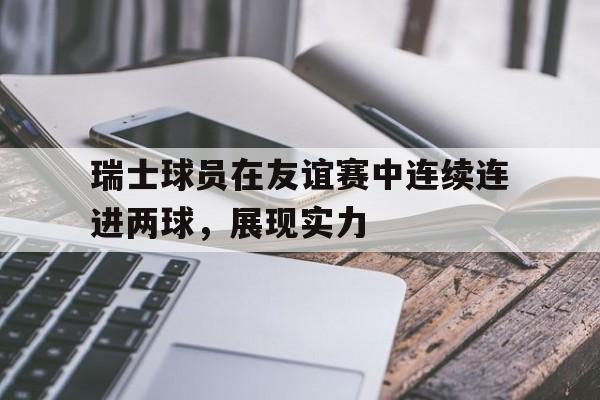 瑞士球员在友谊赛中连续连进两球,展现实力