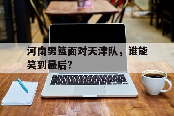 关于河南男篮面对天津队,谁能笑到最后?的信息