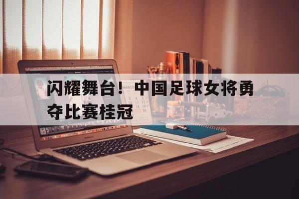 关于闪耀舞台！中国足球女将勇夺比赛桂冠的信息