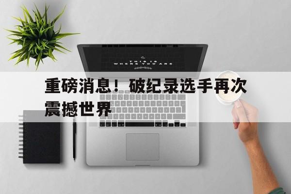 重磅消息！破纪录选手再次震撼世界的简单介绍