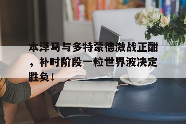 本泽马与多特蒙德激战正酣，补时阶段一粒世界波决定胜负！