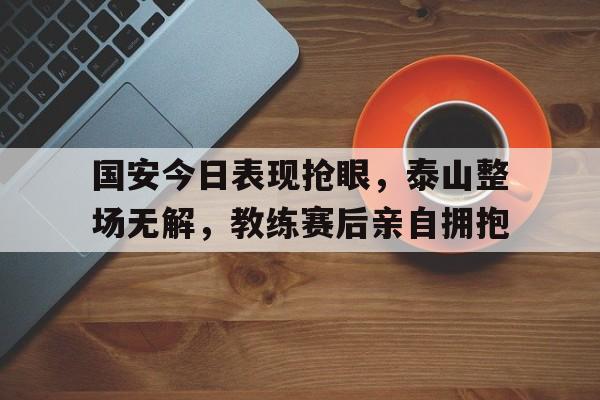 国安今日表现抢眼，泰山整场无解，教练赛后亲自拥抱