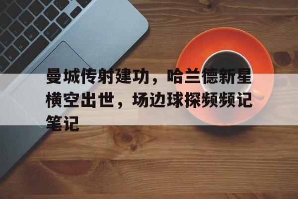 曼城传射建功，哈兰德新星横空出世，场边球探频频记笔记曼城10连胜哈兰德47球